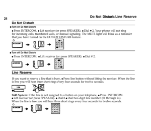 Page 26Do Not Disturb/Line Reserve
Do Not Disturb
24
n Turn on Do Not Disturb
l Press INTERCOM. l Lift receiver (or press SPEAKER). l Dial Q 2. Your phone will not ring
for incoming calls, transferred calls, or manual signaling. The MUTE light will blink as a reminder
that you have turned on the DO NOT DISTURB feature.
n Turn off Do Not Disturb
l Press INTERCOM. l Lift receiver (or press SPEAKER). l Dial # 2.
Line Reserve
If you want to reserve a line that is busy, l Press
is free you will hear three short...