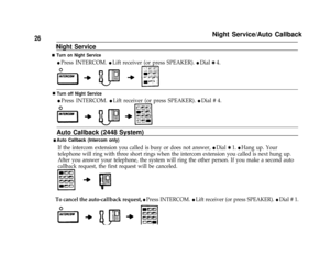 Page 28Night Service/Auto Callback26
n
n
Night Service
Turn on Night Service
l Press INTERCOM. l Lift receiver (or press SPEAKER). l Dial Q 4.
Turn off Night Service
l Press INTERCOM. l Lift receiver (or press SPEAKER). l Dial # 4.
Auto Callback (2448 System)
n Auto Callback (Intercom only)
If the intercom extension you called is busy or does not answer, l Dial Q 1. l Hang up. Your
telephone will ring with three short rings when the intercom extension you called is next hung up.
After you answer your telephone,...