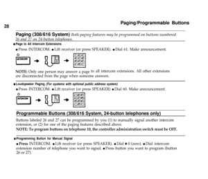 Page 30Paging/Programmable Buttons
28
Paging (308/616 System) Both paging features may be programmed on buttons numbered
26 and 27 on 24-button telephones.
n Page to All Intercom Extensions
l Press INTERCOM. l Lift receiver (or press SPEAKER). l Dial 61. Make announcement.
NOTE: Only one person may answer a pageto all intercom extensions. All other extensions
are disconnected from the page when someone answers.
n Loudspeaker Paging (For systems with optional public address system)
l Press INTERCOM. l Lift...