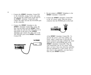 Page 106
1.   Connect the SPIRIT Attendant ConnecT/R
to the Controller. Using 4-wire cord, plug
one end into the CTRLR jack on the back of
the SPIRIT Attendant ConnecT/R and
connect the other end into the STATION jack
on the controller.
2.   Connect the SPIRIT Attendant to the
SPIRIT Attendant ConnecT/R. Using the
line cord provided with the SPIRIT Atten-
dant, plug one end into the LINE jack (or its
equivalent) on the back of the SPIRIT
Attendant and connect the other end to the
TEL DEVICE jack on the SPIRIT...