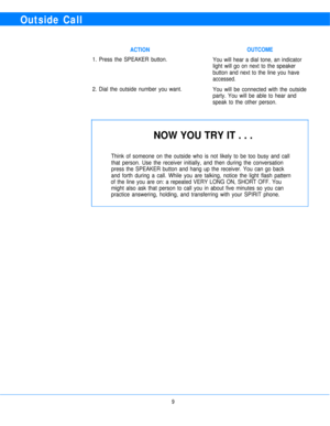Page 11Outside Call
ACTIONOUTCOME
1. Press the SPEAKER button.
You will hear a dial tone, an indicator
light will go on next to the speaker
button and next to the line you have
accessed.
You will be connected with the outside
party. You will be able to hear and
speak to the other person. 2. Dial the outside number you want.
NOW YOU TRY IT . . .
Think of someone on the outside who is not likely to be too busy and call
that person. Use the receiver initially, and then during the conversation
press the SPEAKER...