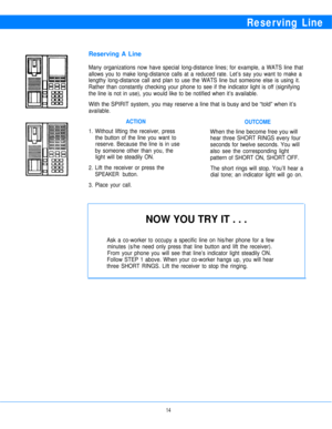 Page 16Reserving Line
Reserving A Line
Many organizations now have special long-distance lines; for example, a WATS line that
allows you to make long-distance calls at a reduced rate. Let’s say you want to make a
lengthy long-distance call and plan to use the WATS line but someone else is using it.
Rather than constantly checking your phone to see if the indicator light is off (signifying
the line is not in use), you would like to be notified when it’s available.
With the SPIRIT system, you may reserve a line...