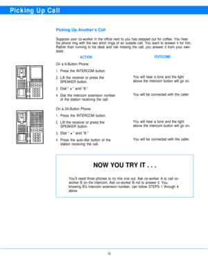 Page 17Picking Up Call
Picking Up Another’s Call
Suppose your co-worker in the office next to you has stepped out for coffee. You hear
his phone ring with the two short rings of an outside call. You want to answer it for him.
Rather than running to his desk and risk missing the call, you answer it from your own
desk.
ACTIONOUTCOME
On a 6-Button Phone:
1.
2.
3.
4.Press the INTERCOM button.
Lift the receiver or press the
SPEAKER button.
Dial “ H ” and “8.”
Dial the intercom extension number
of the station...
