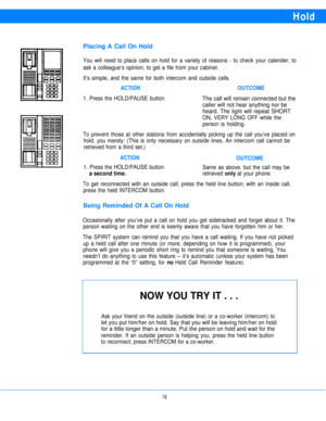 Page 18Hold
Placing A Call On Hold
You will need to place calls on hold for a variety of reasons - to check your calender, to
ask a colleague’s opinion, to get a file from your cabinet.
It’s simple, and the same for both intercom and outside calls.
ACTIONOUTCOME
1. Press the HOLD/PAUSE button.The call will remain connected but the
caller will not hear anything nor be
heard. The light will repeat SHORT
ON, VERY LONG OFF while the
person is holding.
To prevent those at other stations from accidentally picking up...