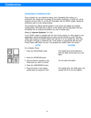 Page 21Conference
Conducting A Conference Call
There probably isn’t any telephone feature more intimidating than setting up a
conference call. People fear not getting all the parties connected, or worse yet, cutting
someone off once s/he’s in on the call. Fortunately, with the SPIRIT system, setting up
conference calls is a very simple process.
The procedure for adding internal people to a call varies only slightly from adding
outside parties. We’ll take them a step at a time always with the assumption that...