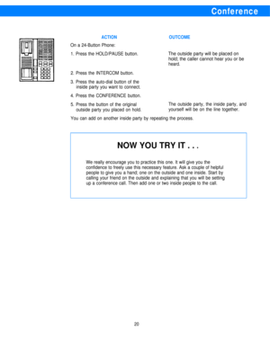 Page 22Conference
NOW YOU TRY IT . . l
ACTIONOUTCOME
On a 24-Button Phone:
1. Press the HOLD/PAUSE button.
The outside party will be placed on
hold; the caller cannot hear you or be
heard.
2. Press the INTERCOM button.
3. Press the auto-dial button of the
inside party you want to connect.
4. Press the CONFERENCE button.
5. Press the button of the originalThe outside party, the inside party, and
outside party you placed on hold.yourself will be on the line together.
You can add on another inside party by...