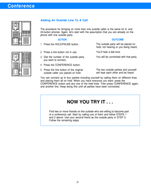 Page 23Conference
Adding An Outside Line To A Call
The procedure for bringing on more than one outside caller is the same for 6- and
24-button phones. Again, let’s start with the assumption that you are already on the
phone with one outside party.
1.
2.
3.
4.
5.
ACTIONOUTCOME
Press the HOLD/PAUSE button.The outside party will be placed on
hold; not hearing or you being heard.
Press a line button not in use.You’ll hear a dial tone.
Dial the number of the outside partyYou will be connected with that party.
you...