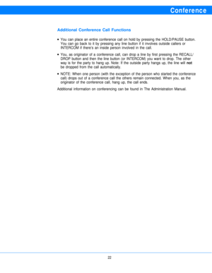 Page 24Conference
Additional Conference Call Functions
l
l
lYou can place an entire conference call on hold by pressing the HOLD/PAUSE button.
You can go back to it by pressing any line button if it involves outside callers or
INTERCOM if there’s an inside person involved in the call.
You, as originator of a conference call, can drop a line by first pressing the RECALL/
DROP button and then the line button (or INTERCOM) you want to drop. The other
way is for the party to hang up. Note: If the outside party...