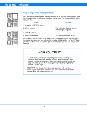 Page 27Message Indicator
Responding To The Message Indicator
Let’s assume this time that your Message Indicator is on. You call your colleague Mark
for the update. After he relays the message, you hang up. You message light is still on.
To turn it off:
1.
2.
3.
4.
ACTION
Press the INTERCOM button.
OUTCOME
Lift the receiver.You will hear a dial tone and the
intercom light will go on.
Dial “ # ” and “6”.
Hang up the receiver.Your message light will go off.
By the way, if you happened to call Mark to get the...
