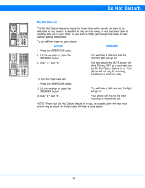 Page 28Do Not Disturb
Do Not Disturb
The Do Not Disturb feature is handy for those times when you do not want to be
disturbed for any reason. A deadline is only an hour away, a very important client is
meeting with you in your office, or you want to finally get through that stack of mail
without getting sidetracked.
To turn 
off the ringer on your phone:
1.
2.
3.
ACTIONOUTCOME
Press the INTERCOM button.
Lift the receiver or press the
You will hear a dial tone and the
SPEAKER button.intercom light will go on....