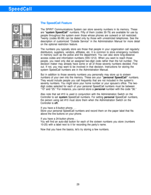 Page 31SpeedCall
The SpeedCall Feature
The SPIRIT Communications System can store seventy numbers in its memory. These
are 
“system SpeedCall” numbers. Fifty of them (codes 30-79) are available for use by
people throughout the system even those whose phones are outward or toll restricted.
Twenty (codes 80-99) can be dialed only by those with unrestricted telephones. See the
description of customized “Outside Service” in the Administration Manual for more detail
on the optional restriction feature.
The numbers...