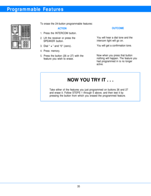 Page 37Programmable Features
To erase the 24-button programmable features:
ACTION
1.
2.
3.
4.
5.
Press the INTERCOM button.
Lift the receiver or press the
SPEAKER button.
Dial “ H ” and “0” (zero).
Press memory.
Press the button (26 or 27) with the
feature you wish to erase.
OUTCOME
You will hear a dial tone and the
intercom light will go on.
You will get a confirmation tone.
Now when you press that button
nothing will happen. The feature you
had programmed in is no longer
active.
NOW YOU TRY IT . . .
Take...