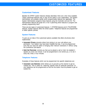 Page 38CUSTOMIZED FEATURES
Customized Features
Besides the SPIRIT system features already described, there are a few more available.
These customized features may or may not be useful in your organization. The System
Administrator will probably decide which programmable features are applicable. The
System Administrator programs these features using the Controller and set #10. The
Administration Manual will guide him or her in plannning which features to program and
actually programming them.
There are two types...