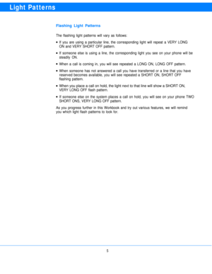 Page 7Light Patterns
Flashing Light Patterns
The flashing light patterns will vary as follows:
l
l
l
l
l
lIf you are using a particular line, the corresponding light will repeat a VERY LONG
ON and VERY SHORT OFF pattern.
If someone else is using a line, the corresponding light you see on your phone will be
steadily ON.
When a call is coming in, you will see repeated a LONG ON, LONG OFF pattern.
When someone has not answered a call you have transferred or a line that you have
reserved becomes available, you...