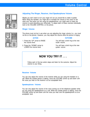 Page 8Volume Control
Adjusting The Ringer, Receiver, And Speakerphone Volume
Maybe you don’t want to turn your ringer off, but you would like to make it quieter.
When lifting the handset, you might like to increase the volume of the voice on the
other end. And when you are using the speakerphone, you might want to lower the
volume to avoid disturbing your officemate. To adjust each of these volumes individually,
look to the VOLUME CONTROL on the phone.
Ringer Volume
The phone must not be in use when you are...