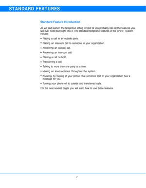 Page 9STANDARD FEATURES
Standard Feature Introduction
As we said earlier, the telephone sitting in front of you probably has all the features you
will ever need built right into it. The standard telephone features in the SPIRIT system
include:
l
l
l
l
l
l
l
l
lPlacing a call to an outside party.
Placing an intercom call to someone in your organization.
Answering an outside call.
Answering an intercom call.
Placing a call on hold.
Transferring a call.
Talking to more than one party at a time.
Making an...
