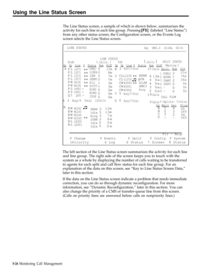 Page 139Using the Line Status Screen
The Line Status screen, a sample of which is shown below, summarizes the
activity for each line in each line group. Pressing 
[F5] (labeled “Line Status”)
from any other status screen, the Configuration screen, or the Events Log
screen selects the Line Status screen.
LINE STATUSDay  CMS1.0  10:28a  06/14
LINE STATUSSubx .Calls. xSubx .Calls. x SPLIT STATUS
Gp  Gp  Line  P  Status  Num  HldT  Gp  Gp  Line P  Status  Num  HldT     x Waiting xA
«
«
«
«
«
«JOEL
LINDA...