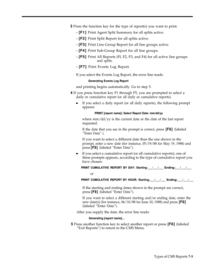 Page 1843 Press the function key for the type of report(s) you want to print.
– [F1] Print Agent Split Summary for all splits active.
– [F2] Print Split Report for all splits active.
– [F3] Print Line Group Report for all line groups active.
– [F4] Print Sub-Group Report for all line groups.
– [F5] Print All Reports (Fl, F2, F3, and F4) for all active line groups
and splits.
– [F7] Print Events Log Report.
If you select the Events Log Report, the error line reads:
Generating Events Log Report
and printing begins...