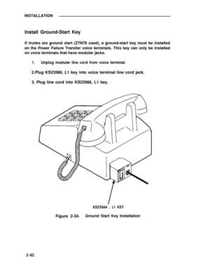 Page 107INSTALLATION
Install Ground-Start Key
If trunks are ground start (ZTN76 used), a ground-start key must be installed
on the Power Failure Transfer voice terminals. This key can only be installed
on voice terminals that have modular jacks.
1.Unplug modular line cord from voice terminal.
2.Plug KS23566, L1 key into voice terminal line cord jack.
3. Plug line cord into KS23566, L1 key.
KS23566 , L1 KEY
Figure 2-34.Ground Start Key Installation
2-82 