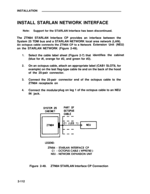 Page 137INSTALLATION
INSTALL STARLAN NETWORK INTERFACE
Note:Support for the STARLAN Interface has been discontinued.
The ZTN84 STARLAN Interface CP provides an interface between the
System 25 TDM bus and a STARLAN NETWORK local area network (LAN).
An octopus cable connects the ZTN84 CP to a Network
on the STARLAN NETWORK (Figure 2-49).
1.
2.
3.
4.
Select the cable label sheet (Figure 2-7) that
(blue for #l, orange for #2, and green for #3).Extension Unit (NEU)
identifies the cabinet
On an octopus cable, attach...