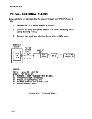 Page 147INSTALLATION
INSTALL EXTERNAL ALERTS
External
54).
1.
2.
3.
alerts are connected to the system through a ZTN78 CP (Figure 2-
Connect the CP to a 858A Adapter at the SIP.
Connect the other side of the adapter to a 103A Connecting Block
using building wiring.
Connect the block and alerting device with a D4BU cord.
LEGEND :
TN742 - ANALOG LINE CP
ZTN78 - TIP RING CP
B1- TYPICAL -103A CONNECTING BLOCK
C2 - OCTOPUS CABLE ( WP90780 )
C5 - MODULAR CORD ( D4BU-87 )
R1- ElCM-50 RINGER OR EQUIVALENT
W1- INSIDE...