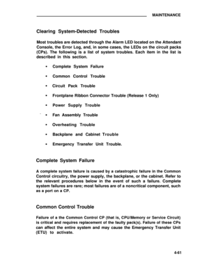 Page 237MAINTENANCE
Clearing System-Detected Troubles
Most troubles are detected through the Alarm LED located on the Attendant
Console, the Error Log, and, in some cases, the LEDs on the circuit packs
(CPs). The following is a list of system troubles. Each item in the list is
described in this section.
Complete System Failure
Common Control Trouble
Circuit Pack Trouble
Frontplane Ribbon Connector Trouble (Release 1 Only)
Power Supply Trouble
Fan Assembly Trouble
Overheating Trouble
Backplane and CabinetTrouble...