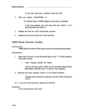 Page 261MAINTENANCE
2.
3.
4.
If you hear dial tone, continue with this test.
Dial the digits 1234567890 *#.
Y
OU should hear a DTMF signal as each key is pressed.
If the test passes, you will hear dial tone within 1 to 3
seconds after you enter #.
Repeat the test for each touch-tone receiver.
Replace the Service Circuit CP if this test fails.
7300H Series Terminal Troubles
Symptoms:
7300H Series terminal LEDs and/or tones not functioning properly.
Procedures:
1.Move the T/P lever on the left-hand side to the “T”...