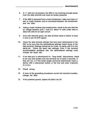Page 2786.
7.
8.
9.
10.
11.
12.
13.
14.
If +7 volts are not present, the ADU is not receiving enough power
from the data terminal and must be locally powered.
If the ADU is powered from a local transformer, make sure that a 3-
pair or 2-pair modular cord is connected between the transformer
and the ADU.
Using a 4-pair modular jack breakout
ac voltage between pins 7 and 8 is
about 28 volts for an open circuit.box, check to be sure that the
about 14 volts under load or
Even with alternate power, the data terminal...