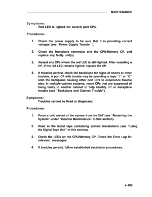 Page 280MAINTENANCE
Symptoms:
Red LED is lighted cm several port CPs.
Procedures:
1.
2.
3.
4.
.
Check the power supply to be sure that it is providing correct
voltages (see “Power Supply Trouble’ ‘).
Check the frontplane connector and the CPU/Memory CP, and
replace any faulty unit(s).
Reseat any CPs where the red LED is still lighted. After reseating a
CP, if the red LED remains lighted, replace the CP.
If troubles persist, check the backplane for signs of shorts or other
troubles. A port CP with trouble may be...