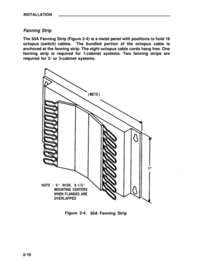 Page 34INSTALLATION
Fanning Strip
The 50A Fanning Strip (Figure 2-4) is a metal panel with positions to hold 16
octopus (switch) cables.The bundled portion of the octopus cable is
anchored at the fanning strip. The eight octopus cable cords hang free. One
fanning strip is required for 1-cabinet systems. Two fanning strips are
required for 2- or 3-cabinet systems.
NOTE : 9“ WIDE, 8-1/2”
WHEN FLANGES ARE
OVERLAPPED MOUNTING CENTERS
Figure 2-4.
50A Fanning Strip
2-10 