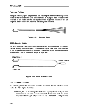 Page 36INSTALLATION
Octopus Cables
Octopus cables (Figure 2-6) connect the station port and CPU/Memory circuit
packs to the SIP adapters. Each cable consists of a 25-pair male connector that
connects to the switch cabinet and eight modular plugs that connect to the SIP
adapters. These cables are provided with all system cabinets.
Figure 2-6.Octopus Cable
8536 Adapter Cable
The 853B Adapter Cable (104305834) connects two octopus cables to a 16-port
TN746B Analog Line circuit pack. As shown on Figure 2-6a, each...