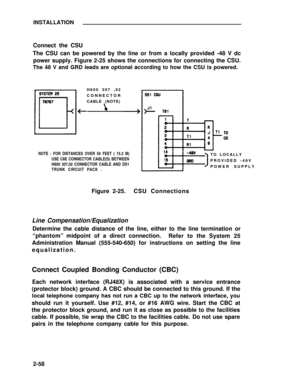 Page 82INSTALLATION
Connect the CSU
The CSU can be powered by the line or from a locally provided -48 V dc
power supply. Figure 2-25 shows the connections for connecting the CSU.
The 48 V and GRD leads are optional according to how the CSU is powered.
H600 307 ,02
CONNECTOR
CABLE (NOTE)
NOTE : FOR DISTANCES OVER 50 FEET ( 15.2 M)
USE C6E CONNECTOR CABLE(S) BETWEEN
H600 307,02 CONNECTOR CABLE AND DS1
TRUNK CIRCUIT PACK .TO LOCALLY
PROVIDED -48V
POWER SUPPLY
Figure 2-25.CSU Connections
Line...