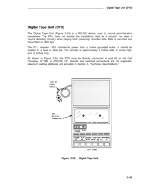 Page 177Digital Tape Unit (DTU)
Digital Tape Unit (DTU)
The Digital Tape Unit (Figure 2-23) is a RS-232 device used to record administration
translations. The DTU does not encode the translations data as it records, nor does it
require decoding circuitry when playing back (restoring) recorded data. Data is recorded and
transmitted at 1200 bps.
The DTU requires 115V commercial power from a 3-wire grounded outlet. It should be
located on a desk or table top. The recorder is approximately 5 inches wide, 2 inches...