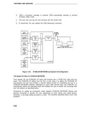 Page 332FEATURES AND SERVICES
3.  After a connection message is received, CAM automatically switches to terminal
emulation (data) mode.
4.The user may now log into and converse with the remote host
5.   To disconnect, the user selects the CAM disconnect command
Figure 2-45.STARLAN NETWORK and System 25 Configuration
The System 25 View of a STARLAN NETWORK
From System 25, the STARLAN CP looks and functions like a TN726 DLC (with only four
ports). The STARLAN CP differs from the DLC in that, when it is dialed, the...