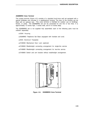 Page 469HARDWARE DESCRIPTION
2526BMWG Voice Terminal
This analog terminal (Figure 4-5) consists of a standard touch-tone wall set equipped with a
special faceplate and mounted in a weatherproof housing. The door of the housing can be
fitted with an optional lock.This voice terminal is intended for outdoor use on buildings.
fences, or poles.The 2526BMWG set can be connected for one line or two lines. It is
approximately 13 inches high, 7 inches wide, and 6-1/2 inches deep.
The 2526BMWG set is not supplied fully...