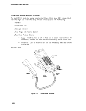 Page 470HARDWARE DESCRIPTION
7101A Voice Terminal (MD) (PEC 3170-00M)
The Model 7101A single-line analog voice terminal (Figure 4-6) is about 2-3/4 inches wide, 3-
1/2 inches high, and 8-1/2 inches deep. The set comes equipped with the following:
l Handset
l Touch-Tone Dial
l Message Indicator
l Tone Ringer with Volume Control
l Two Fixed Feature Buttons
—
Recall -Used to place a call on hold and to obtain recall dial tone for
Conference, Transfer, and other features accessible by feature access code.
—...