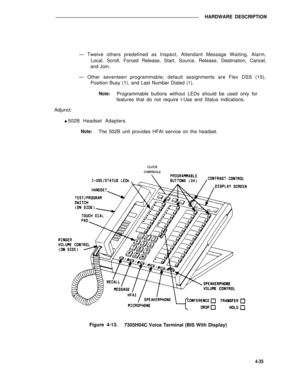 Page 485HARDWARE DESCRIPTION
— Twelve others predefined as Inspect, Attendant Message Waiting, Alarm,
Local, Scroll, Forced Release, Start, Source, Release, Destination, Cancel,
and Join.
— Other seventeen programmable; default assignments are Flex DSS (15),
Position Busy (1), and Last Number Dialed (1).
Note:Programmable buttons without LEDs should be used only for
features that do not require I-Use and Status indications.
Adjunct:
l 502B Headset Adapters
Note:The 502B unit provides HFAI service on the...