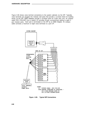 Page 516HARDWARE DESCRIPTION
Figure 4-26 shows voice terminal connections to the system cabinets via the SIP. Typically,
voice terminals are plugged into modular wall jacks that provide a cut-down block for building
wiring. At the SIP, 858A Adapters provide a cut-down point for 4-pair wire runs. An octopus
cable (PEC 2720-05P) from a station CP provides 25-pair connectorized cabling to eight 4-
pair modular jacks.Each jack is terminated on the SIP by an 858A Adapter. An octopus
cable connects a maximum of eight...