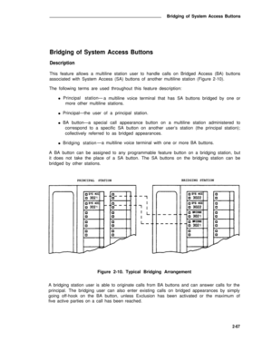 Page 98Bridging of System Access Buttons
Bridging of System Access Buttons
Description
This feature allows a multiline station user to handle calls on Bridged Access (BA) buttons
associated with System Access (SA) buttons of another multiline station (Figure 2-10).
The following terms are used throughout this feature description:
l   Principal station—
a multiline voice terminal that has SA buttons bridged by one or
more other multiline stations.
l   Principal—the user of a principal station.
l   BA button—a...