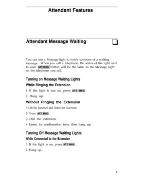 Page 11Attendant Features
Attendant Message Waitingq
You can use a Message light to notify someone of a waiting
message.When you call a telephone, the status of the light next
to your  
ATT MSG  button will be the same as the Message light
on the telephone you call.
Turning on Message Waiting Lights
While Ringing the Extension
1 If the light is not on, press ATT MSG
2 Hang up.
Without Ringing the Extension
1 Lift the handset and listen for dial tone.
2 Press ATT MSG .
3 Dial the extension.
4 Listen for...