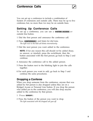 Page 13Conference Calls
You can set up a conference to include a combination of
System 25 extensions and outside calls. There may be up to five
conferees; but, no more than two may be on outside lines.
Setting Up Conference Calls
To set up a conference, you can use a SYSTEM ACCESS or
outside line button.
1 Dial the first person and announce the conference call.
2 Press 
CONFERENCEand listen for dial tone.
The light next to the held call blinks intermittently.
3 Dial the next person you want added to the...