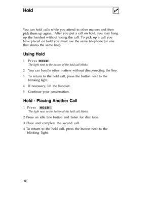Page 14Hold
You can hold calls while you attend to other matters and then
pick them up again.After you put a call on hold, you may hang
up the handset without losing the call. To pick up a call you
have placed on hold you must use the same telephone (or one
that shares the same line).
Using Hold
1
2
3
4
5
Press HOLD .
The light next to the button of the held call blinks.
You can handle other matters without disconnecting the line.
To return to the held call, press the button next to the
blinking light.
.
If...