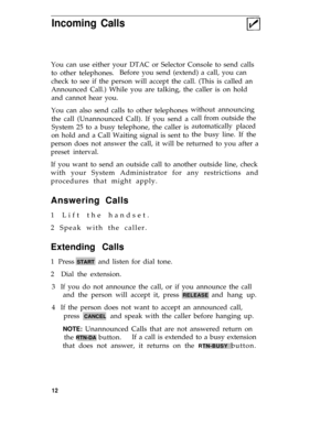 Page 16Incoming Calls
You can use either your DTAC or Selector Console to send calls
to other telephones.Before you send (extend) a call, you can
check to see if the person will accept the call. (This is called an
Announced Call.) While you are talking, the caller is on hold
and cannot hear you.
You can also send calls to other telephones
the call (Unannounced Call). If you send a
System 25 to a busy telephone, the caller is
on hold and a Call Waiting signal is sent towithout announcing
call from outside the...