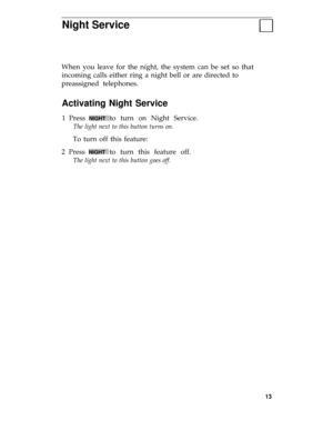 Page 17Night Service
When you leave for the night, the system can be set so that
incoming calls either ring a night bell or are directed to
preassigned telephones.
Activating Night Service
1 Press NIGHT to turn on Night Service.
The light next to this button turns on.
To turn off this feature:
2 Press 
NIGHT to turn this feature off.
The light next to this button goes off.
13 