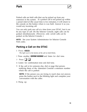 Page 19Park
Parked calls are held calls that can be picked up from any
extension in the system.If a parked call is not picked up within
a preset interval (the usual time is two minutes), it will return to
the console on the button where is was held. Answer it as you
would any incoming call.
You can only park one call at a time from your DTAC, but it can
be any
parked
parked
NOTE:
type of call. On the Selector Console, eight calls can be
simultaneously. (However, only outside calls can be
on the Selector...
