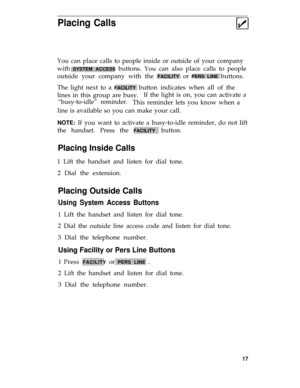 Page 21Placing Calls
You can place calls to people inside or outside of your company
with 
SYSTEM ACCESS buttons. You can also place calls to people
outside your company with the 
FACILITY or PERS LINE buttons.
The light next to a 
FACILITY button indicates when all of the
lines in this group are busy.If the light is on, you can activate a
“busy-to-idle” reminder.This reminder lets you know when a
line is available so you can make your call.
NOTE: If you want to activate a busy-to-idle reminder, do not lift
the...