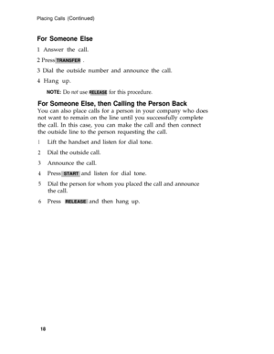 Page 22Placing Calls (Continued)
For Someone Else
1 Answer the call.
2 Press 
TRANSFER  .
3 Dial the outside number and announce the call.
4 Hang up.
NOTE: Do not use RELEASE for this procedure.
For Someone Else, then Calling the Person Back
You can also place calls for a person in your company who does
not want to remain on the line until you successfully complete
the call. In this case, you can make the call and then connect
the outside line to the person requesting the call.
1
2
3
4
5
6
Lift the handset and...