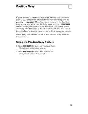 Page 23Position Busy
If your System 25 has two Attendant Consoles, you can make
your DTAC temporarily unavailable to most incoming calls by
pressing   
POS BUSY .This places your console in the Position
Busy mode and turns on the light next to your  
POS BUSY
button. While your console is in this mode, the system sends
incoming attendant calls to the other attendant, and any calls to
the attendants’ extension numbers go to their respective console.
NOTE: Only one console can be in the Position Busy mode at
the...