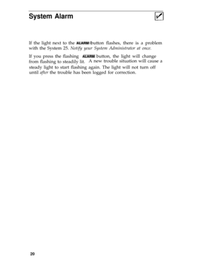 Page 24System Alarm
If the light next to the ALARM button flashes, there is a problem
with the System 25. Notify your System Administrator at once.
If you press the flashing  
ALARM button, the light will change
from flashing to steadily lit.A new trouble situation will cause a
steady light to start flashing again. The light will not turn off
until after the trouble has been logged for correction.
20 