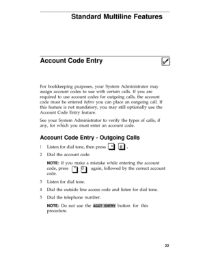 Page 26Standard Multiline Features
Account Code Entry
For bookkeeping purposes, your System Administrator may
assign account codes to use with certain calls. If you are
required to use account codes for outgoing calls, the account
code must be entered before you can place an outgoing call. If
this feature is not mandatory, you may still optionally use the
Account Code Entry feature.
See your System Administrator to verify the types of calls, if
any, for which you must enter an account code.
Account Code Entry -...